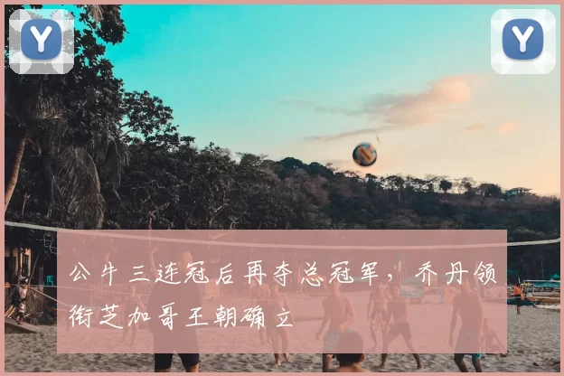 公牛三连冠后再夺总冠军，乔丹领衔芝加哥王朝确立