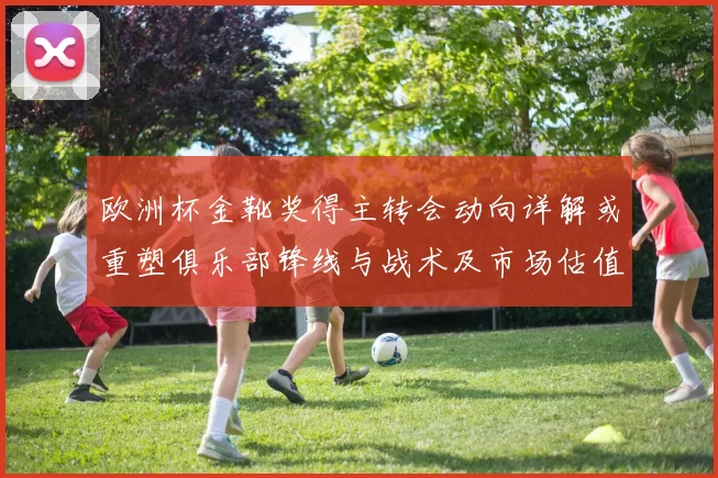 欧洲杯金靴奖得主转会动向详解或重塑俱乐部锋线与战术及市场估值变化