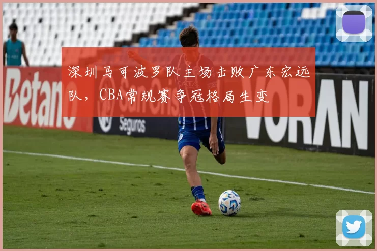 深圳马可波罗队主场击败广东宏远队，CBA常规赛争冠格局生变