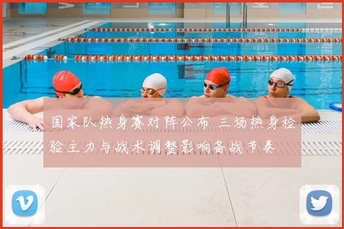 国家队热身赛对阵公布 三场热身检验主力与战术调整影响备战节奏