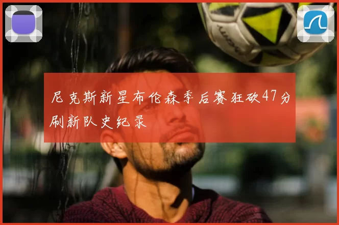 尼克斯新星布伦森季后赛狂砍47分刷新队史纪录