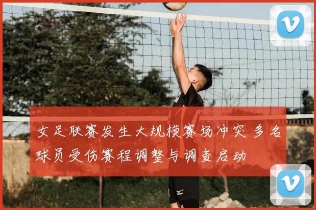 女足联赛发生大规模赛场冲突 多名球员受伤赛程调整与调查启动