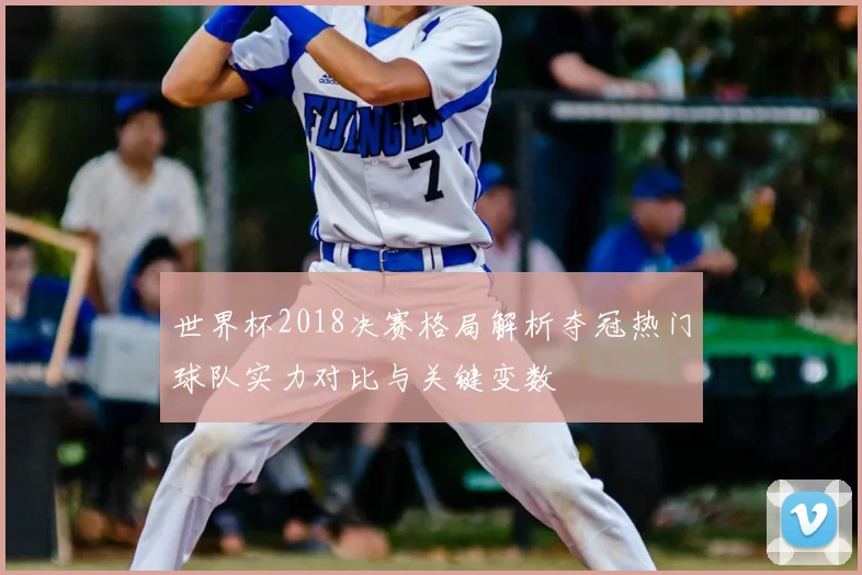 世界杯2018决赛格局解析夺冠热门球队实力对比与关键变数