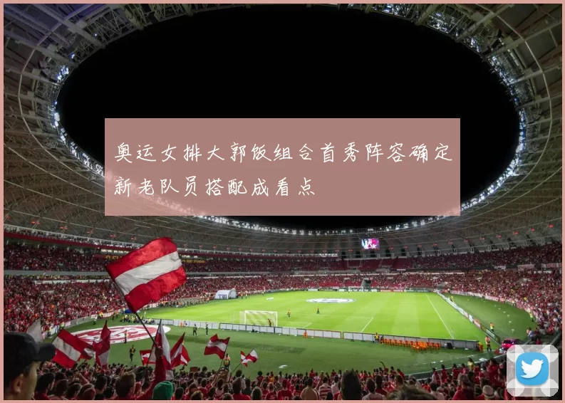 奥运女排大郭饭组合首秀阵容确定新老队员搭配成看点