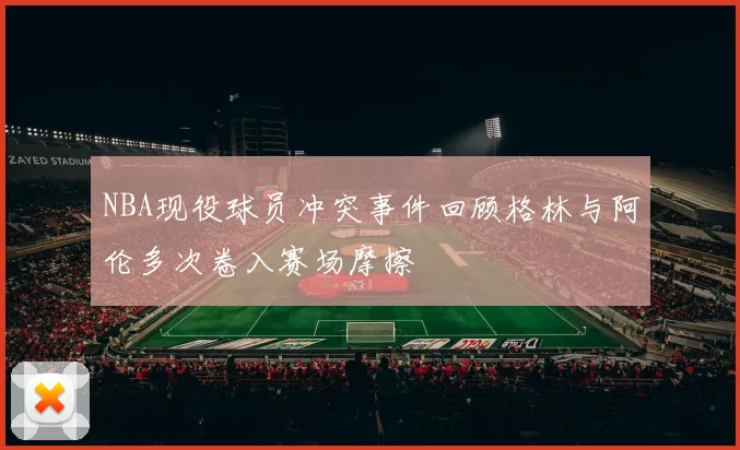 NBA现役球员冲突事件回顾格林与阿伦多次卷入赛场摩擦