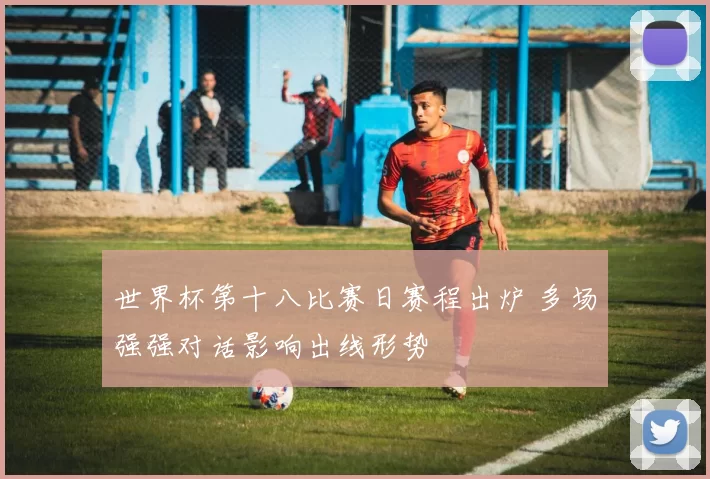 世界杯第十八比赛日赛程出炉 多场强强对话影响出线形势