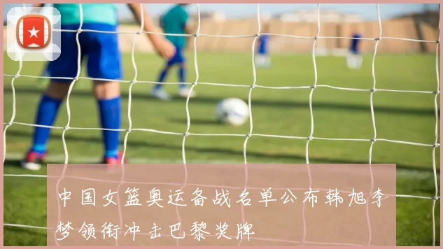 中国女篮奥运备战名单公布韩旭李梦领衔冲击巴黎奖牌