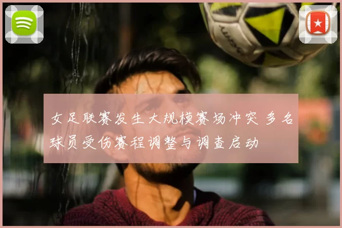 女足联赛发生大规模赛场冲突 多名球员受伤赛程调整与调查启动