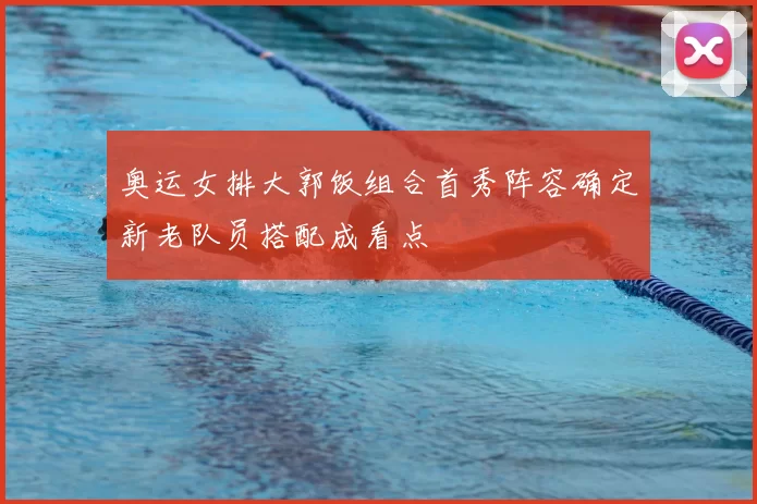 奥运女排大郭饭组合首秀阵容确定新老队员搭配成看点