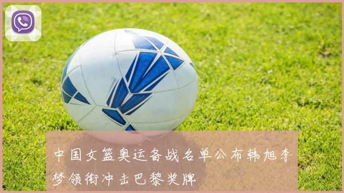 中国女篮奥运备战名单公布韩旭李梦领衔冲击巴黎奖牌