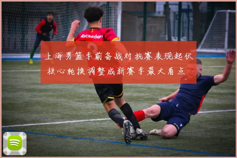 上海男篮季前备战对抗赛表现起伏 核心轮换调整成新赛季最大看点