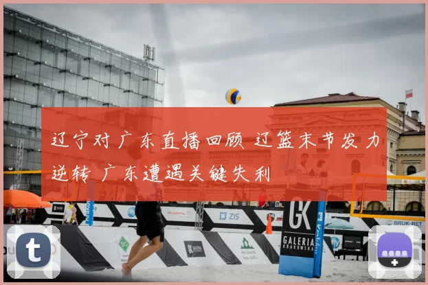 辽宁对广东直播回顾 辽篮末节发力逆转 广东遭遇关键失利