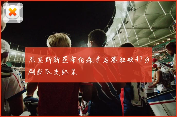 尼克斯新星布伦森季后赛狂砍47分刷新队史纪录