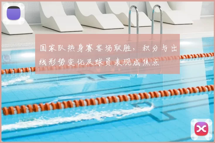 国家队热身赛客场取胜,积分与出线形势变化及球员表现成焦点