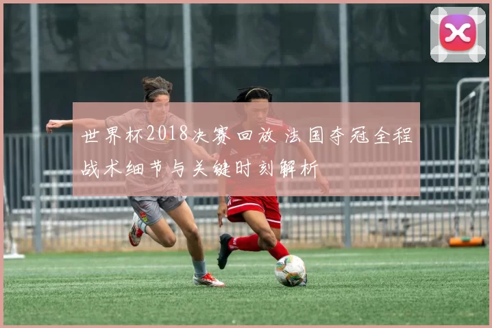 世界杯2018决赛回放 法国夺冠全程战术细节与关键时刻解析