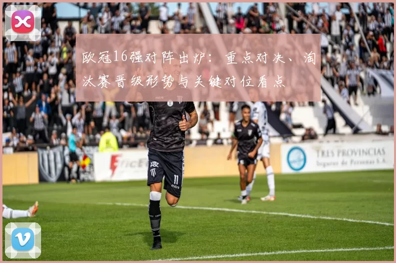 欧冠16强对阵出炉：重点对决、淘汰赛晋级形势与关键对位看点