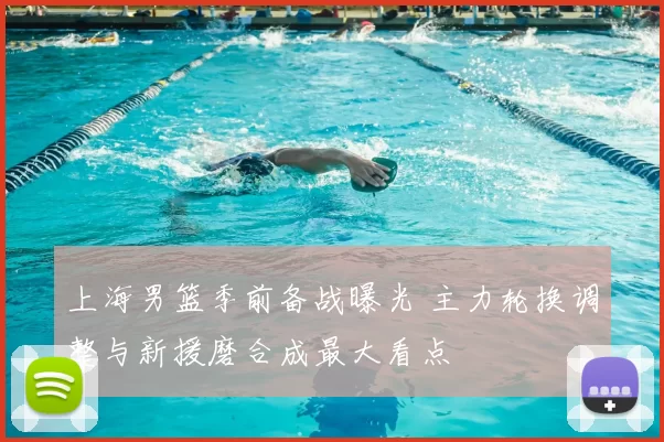 上海男篮季前备战曝光 主力轮换调整与新援磨合成最大看点