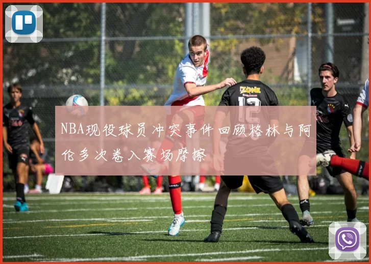 NBA现役球员冲突事件回顾格林与阿伦多次卷入赛场摩擦
