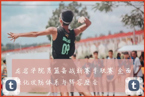 龙岩学院男篮备战新赛季联赛 全面强化攻防体系与阵容磨合