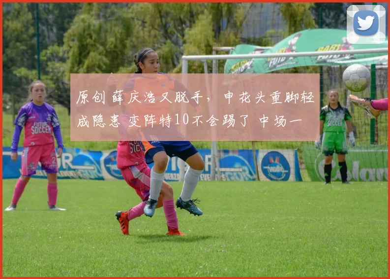原创 薛庆浩又脱手，申花头重脚轻成隐患 变阵特10不会踢了 中场一盘散沙