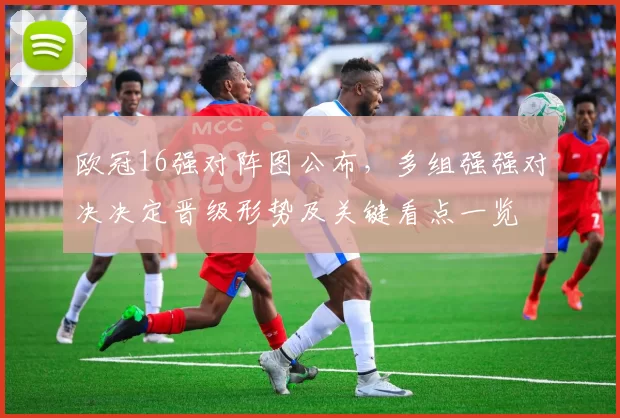 欧冠16强对阵图公布，多组强强对决决定晋级形势及关键看点一览