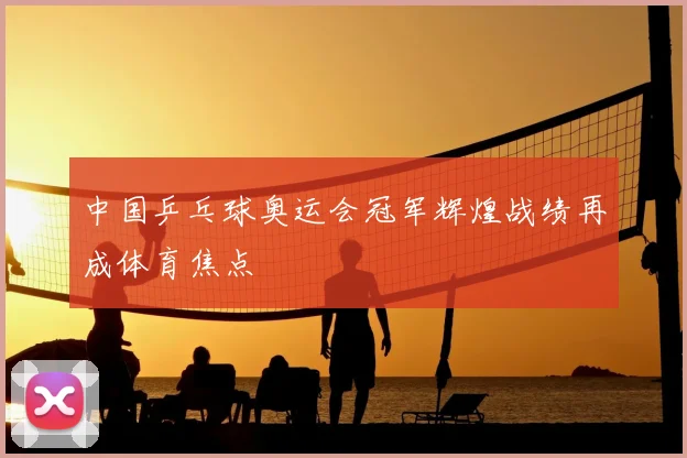 中国乒乓球奥运会冠军辉煌战绩再成体育焦点