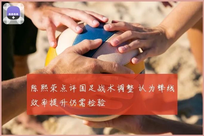 陈熙荣点评国足战术调整 认为锋线效率提升仍需检验