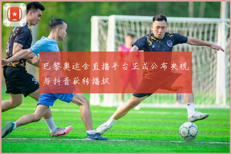巴黎奥运会直播平台正式公布央视与抖音获转播权