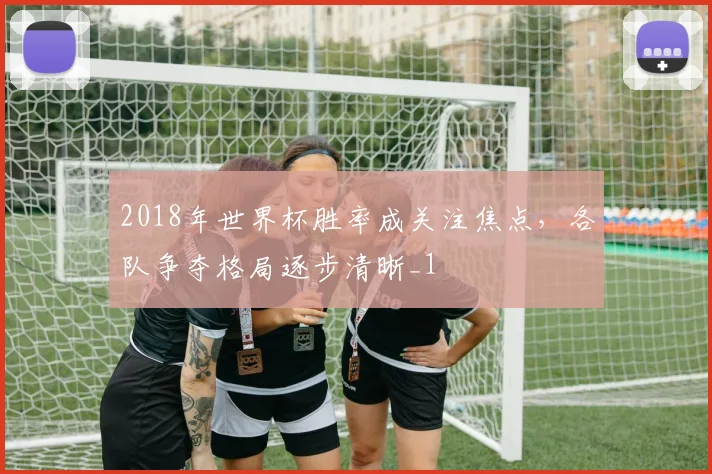 2018年世界杯胜率成关注焦点,各队争夺格局逐步清晰_1