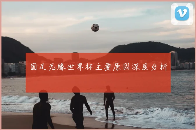 国足无缘世界杯主要原因深度分析