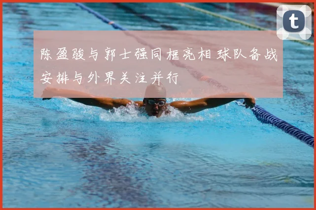 陈盈骏与郭士强同框亮相 球队备战安排与外界关注并行
