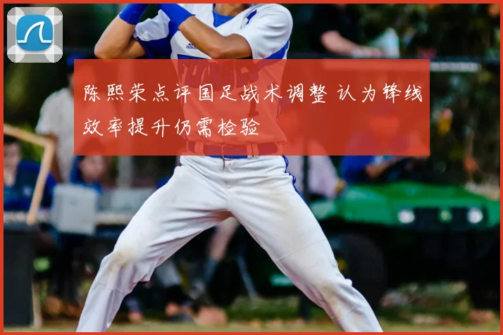 陈熙荣点评国足战术调整 认为锋线效率提升仍需检验