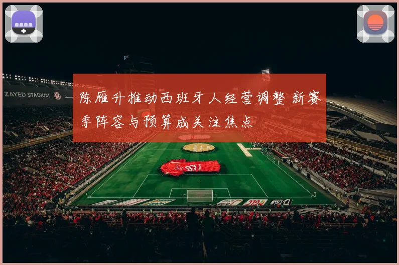 陈雁升推动西班牙人经营调整 新赛季阵容与预算成关注焦点