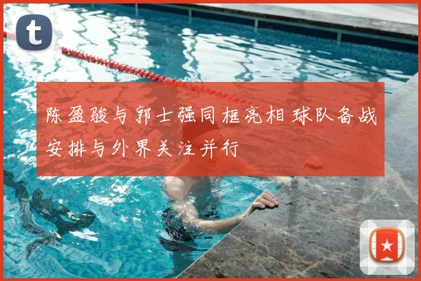 陈盈骏与郭士强同框亮相 球队备战安排与外界关注并行